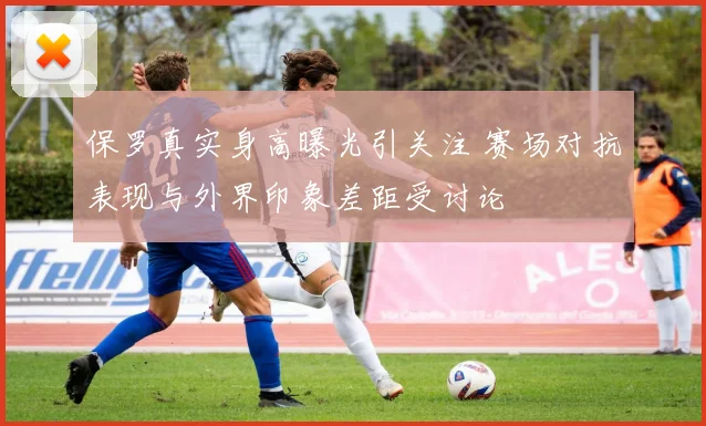 保罗真实身高曝光引关注 赛场对抗表现与外界印象差距受讨论