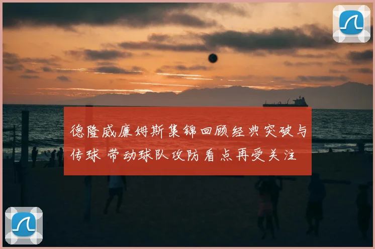 德隆威廉姆斯集锦回顾经典突破与传球 带动球队攻防看点再受关注