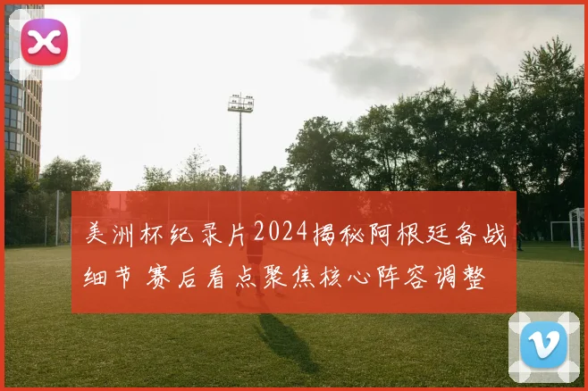 美洲杯纪录片2024揭秘阿根廷备战细节 赛后看点聚焦核心阵容调整