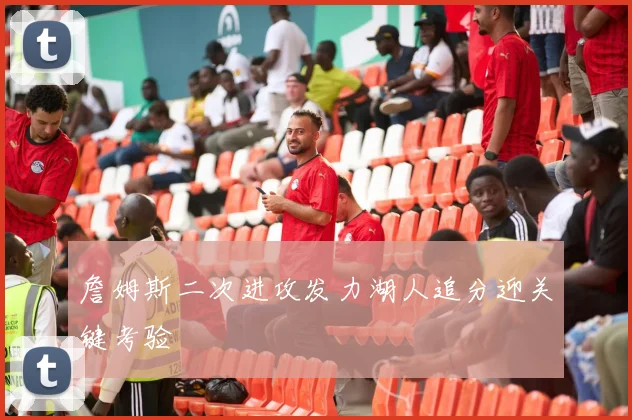 詹姆斯二次进攻发力湖人追分迎关键考验