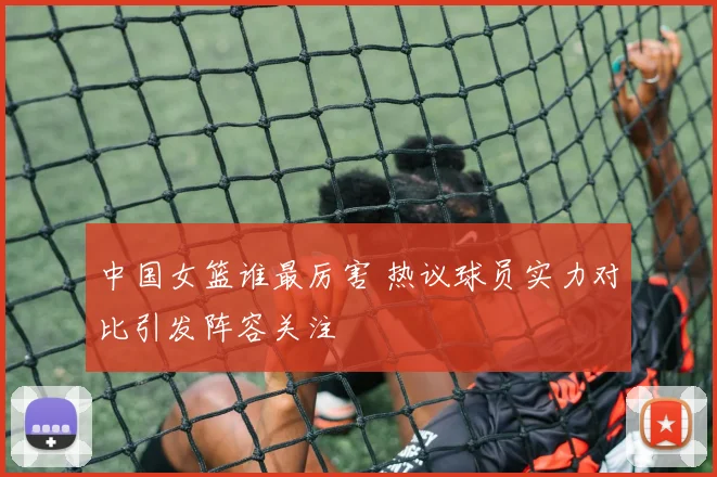 中国女篮谁最厉害 热议球员实力对比引发阵容关注