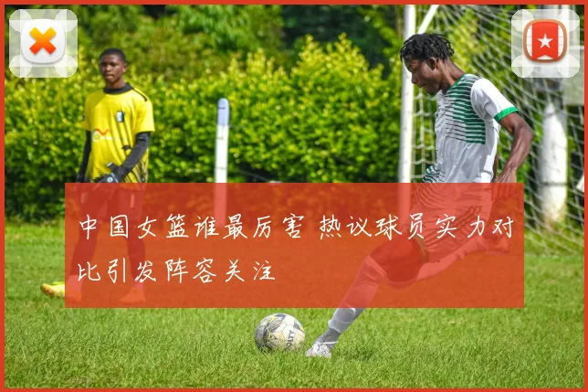 中国女篮谁最厉害 热议球员实力对比引发阵容关注