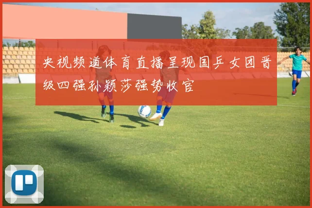 央视频道体育直播呈现国乒女团晋级四强孙颖莎强势收官