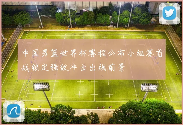 中国男篮世界杯赛程公布小组赛首战锁定强敌冲击出线前景