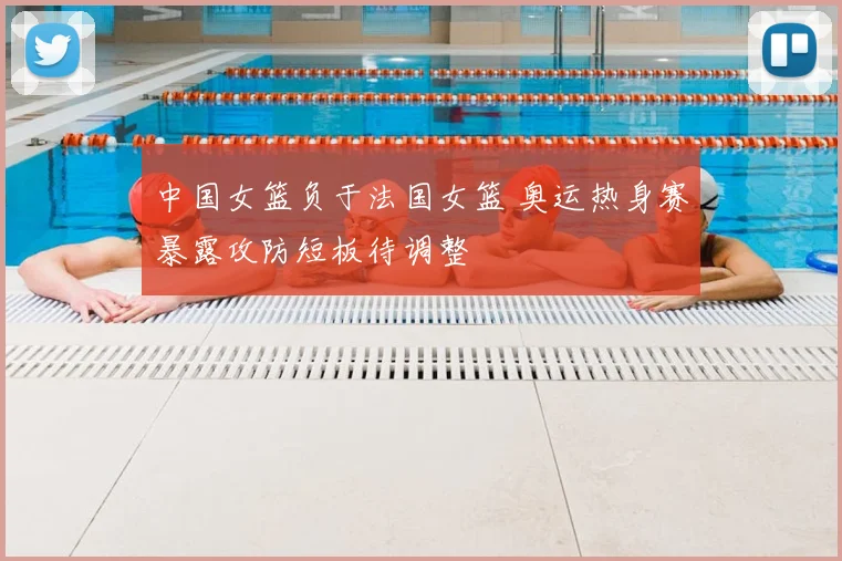 中国女篮负于法国女篮 奥运热身赛暴露攻防短板待调整