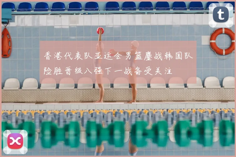 香港代表队亚运会男篮鏖战韩国队险胜晋级八强下一战备受关注