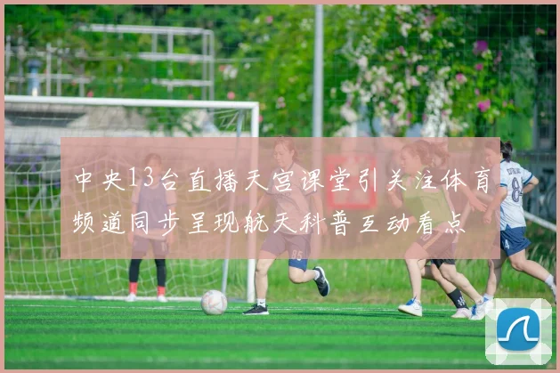 中央13台直播天宫课堂引关注体育频道同步呈现航天科普互动看点