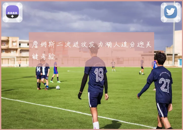 詹姆斯二次进攻发力湖人追分迎关键考验