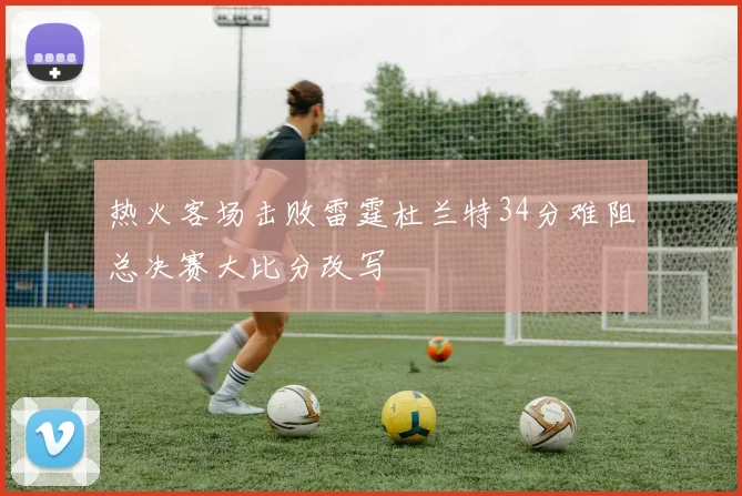 热火客场击败雷霆杜兰特34分难阻总决赛大比分改写