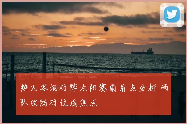 热火客场对阵太阳赛前看点分析 两队攻防对位成焦点
