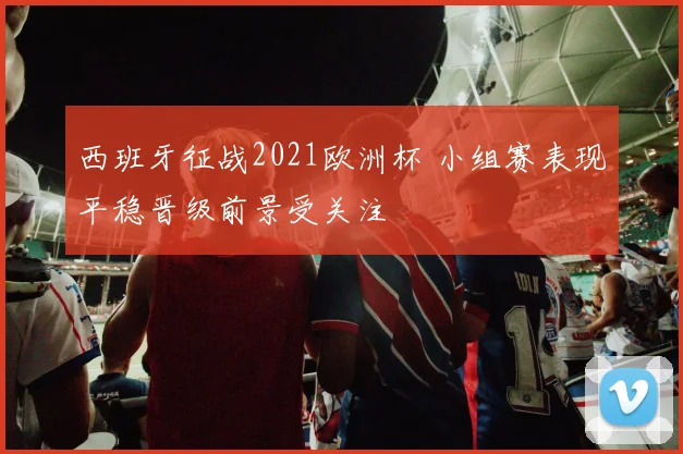 西班牙征战2021欧洲杯 小组赛表现平稳晋级前景受关注