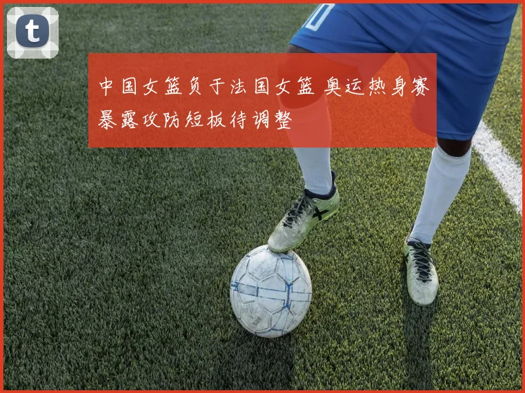 中国女篮负于法国女篮 奥运热身赛暴露攻防短板待调整