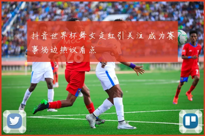 抖音世界杯舞女走红引关注 成为赛事场边热议看点