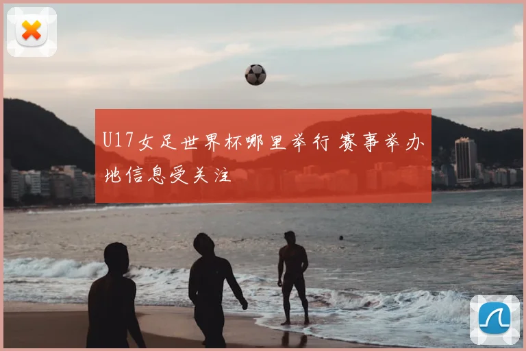 U17女足世界杯哪里举行 赛事举办地信息受关注