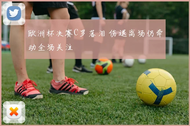 欧洲杯决赛C罗落泪 伤退离场仍牵动全场关注