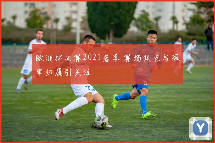 欧洲杯决赛2021落幕 赛场焦点与冠军归属引关注