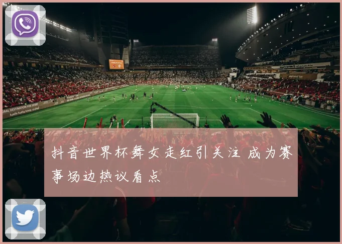 抖音世界杯舞女走红引关注 成为赛事场边热议看点