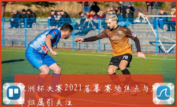 欧洲杯决赛2021落幕 赛场焦点与冠军归属引关注