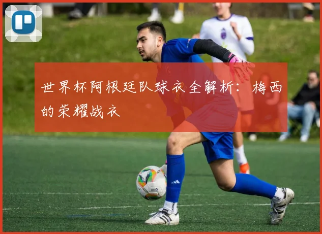 世界杯阿根廷队球衣全解析：梅西的荣耀战衣