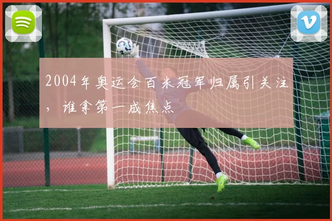 2004年奥运会百米冠军归属引关注，谁拿第一成焦点